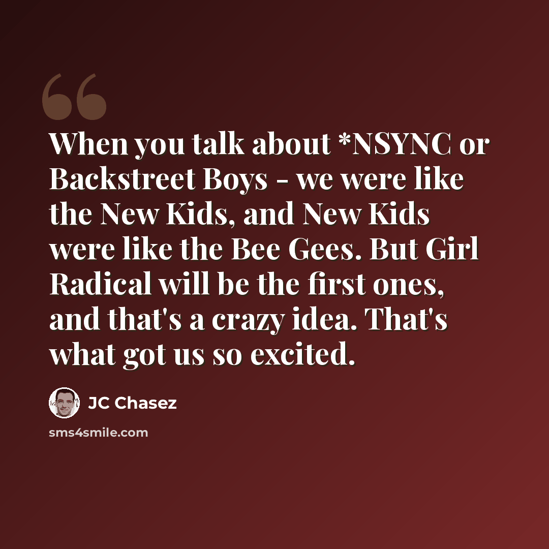 “When you talk about *NSYNC or Backstreet Boys - we were like the New Kids, and New Kids were like the Bee Gees. But Girl Radical will be the first ones, and that's a crazy idea. That's what got us so excited.” quote by JC Chasez