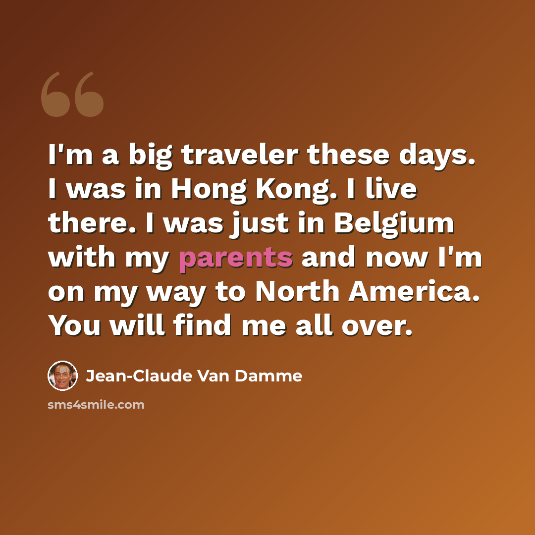 “I'm a big traveler these days. I was in Hong Kong. I live there. I was just in Belgium with my parents and now I'm on my way to North America. You will find me all over.” quote by Jean-Claude Van Damme