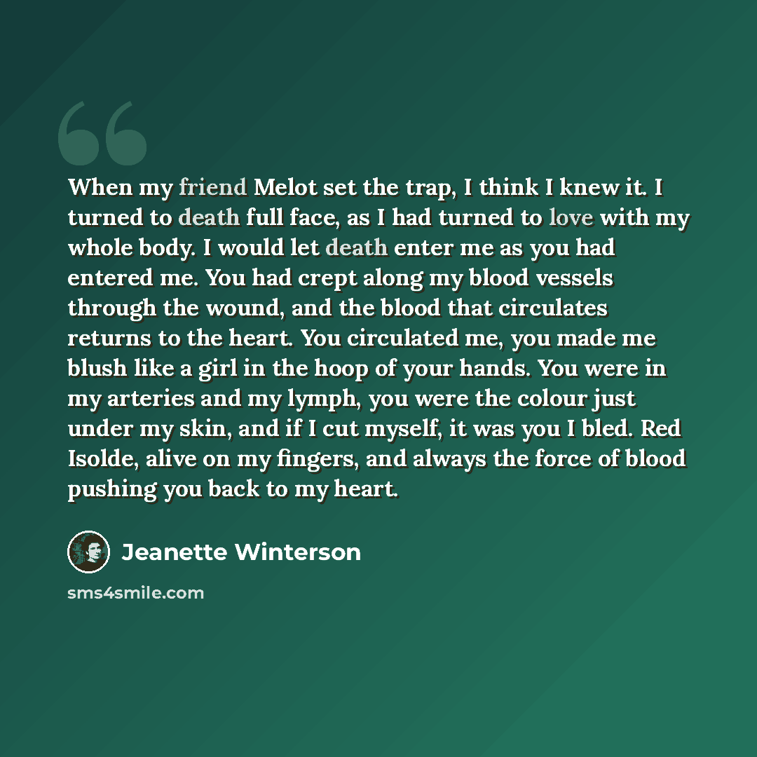 “When my friend Melot set the trap, I think I knew it. I turned to death full face, as I had turned to love with my whole body. I would let death enter me as you had entered me. You had crept along my blood vessels through the wound, and the blood that circulates returns to the heart. You…” quote by Jeanette Winterson