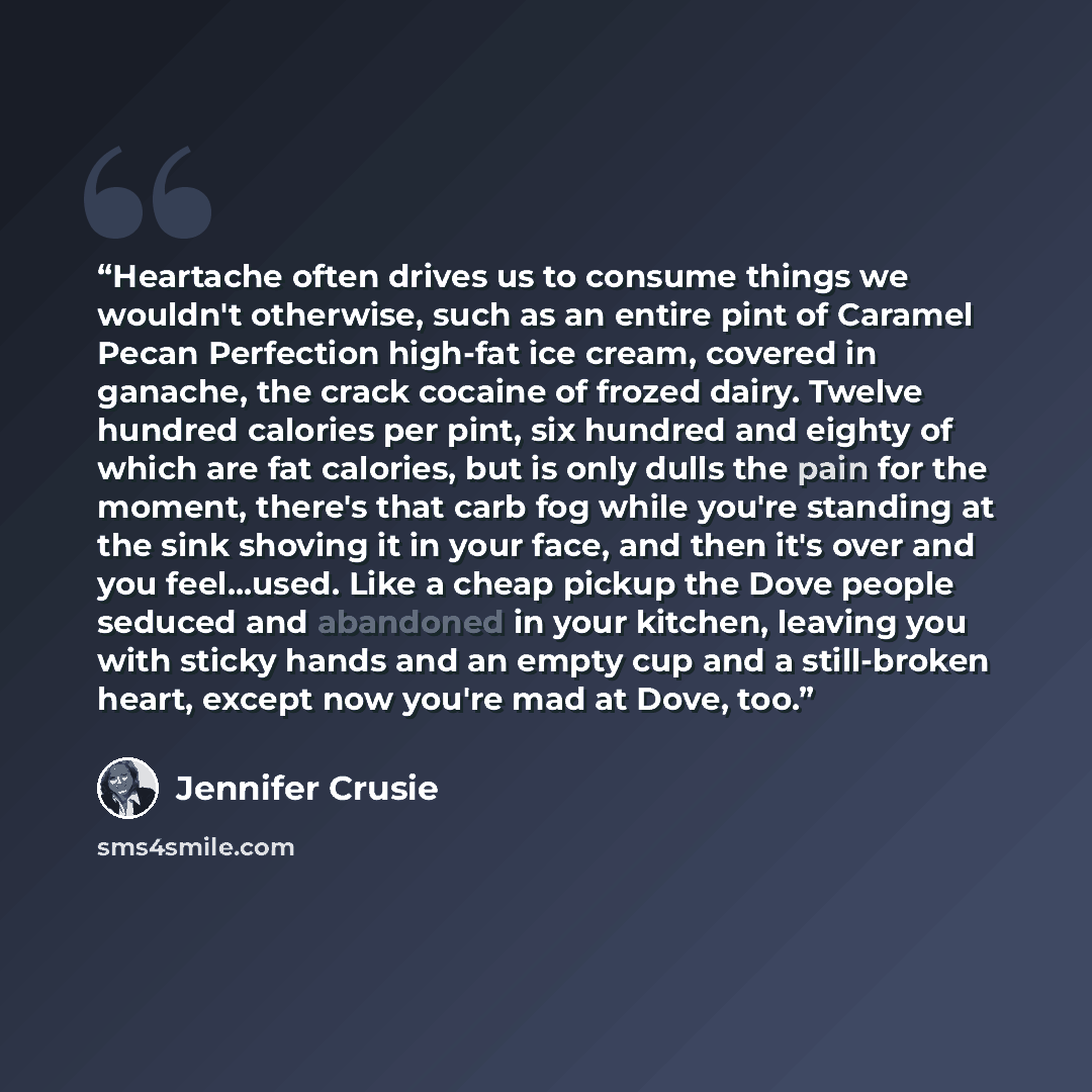 “Heartache often drives us to consume things we wouldn't otherwise, such as an entire pint of Caramel Pecan Perfection high-fat ice cream, covered in ganache, the crack cocaine of frozed dairy. Twelve hundred calories per pint, six hundred and eighty of which are fat calories, but is only dulls the…” quote by Jennifer Crusie