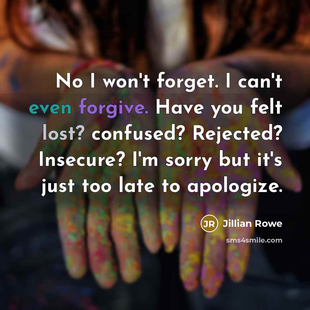 “No I won't forget. I can't even forgive. Have you felt lost? confused? Rejected? Insecure? I'm sorry but it's just too late to apologize.” quote by Jillian Rowe