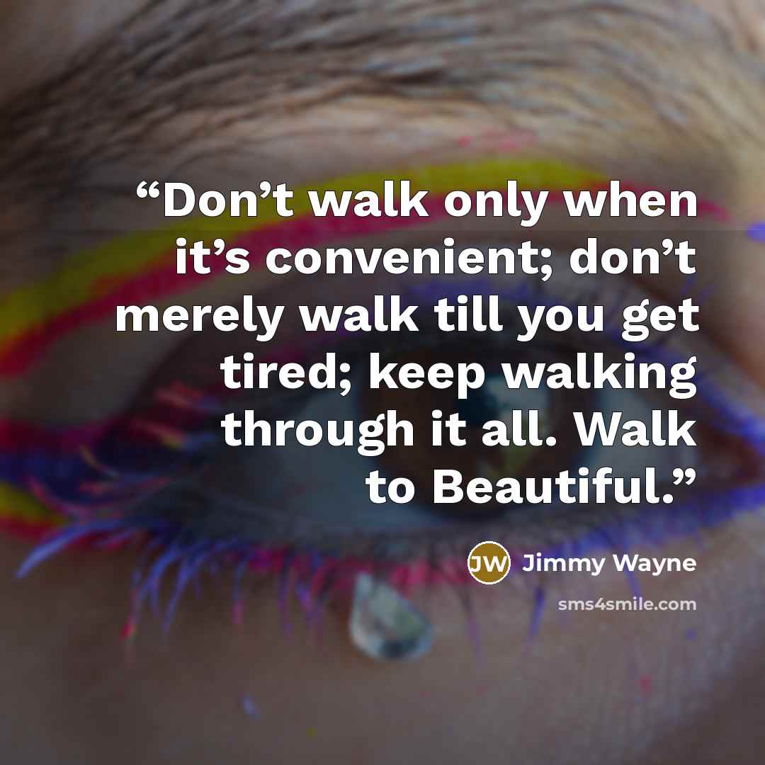 “Don’t walk only when it’s convenient; don’t merely walk till you get tired; keep walking through it all. Walk to Beautiful.” quote by Jimmy Wayne