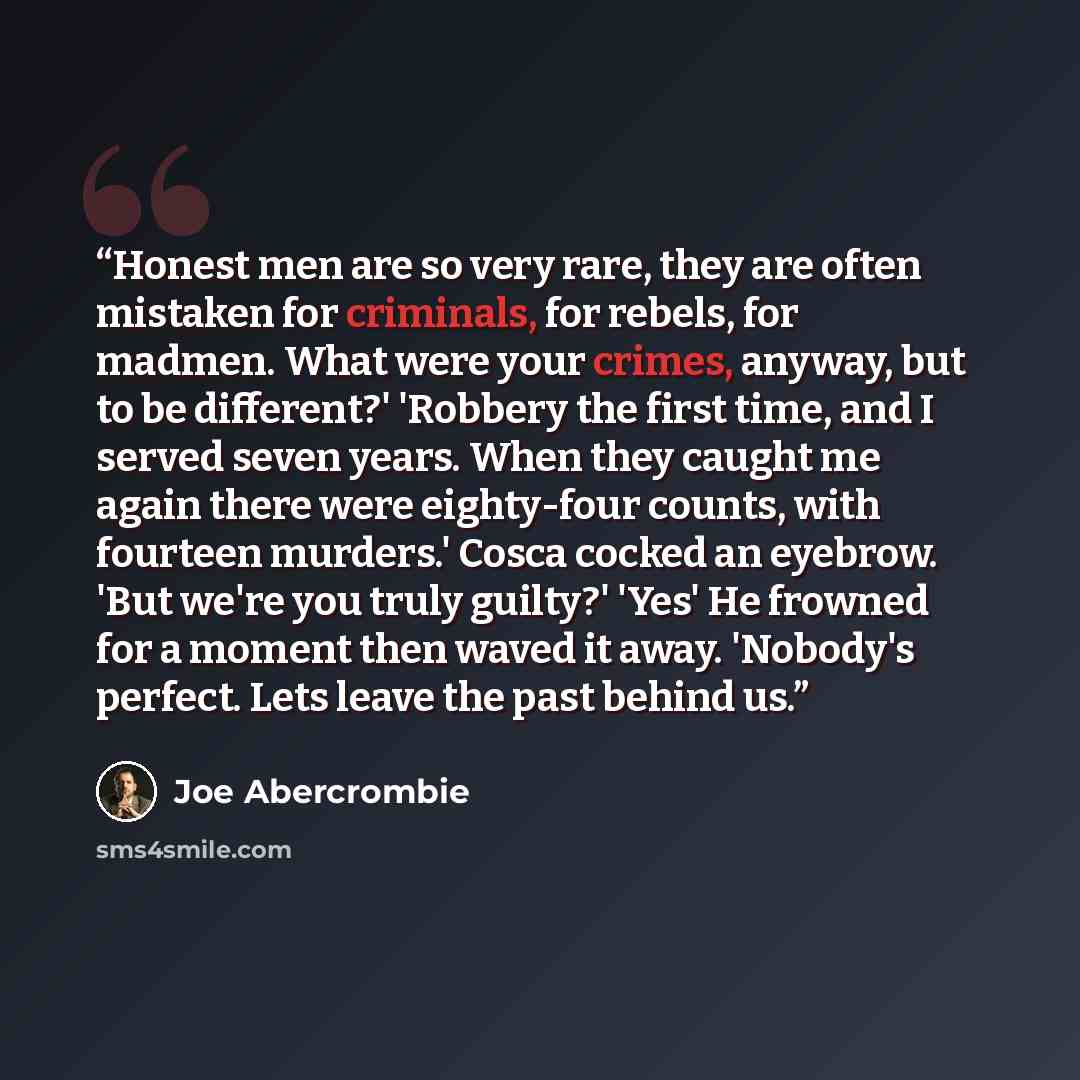 “Honest men are so very rare, they are often mistaken for criminals, for rebels, for madmen. What were your crimes, anyway, but to be different?' 'Robbery the first time, and I served seven years. When they caught me again there were eighty-four counts, with fourteen murders.' Cosca cocked an…” quote by Joe Abercrombie