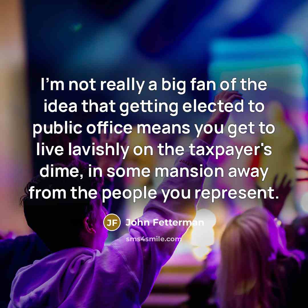 “I'm not really a big fan of the idea that getting elected to public office means you get to live lavishly on the taxpayer's dime, in some mansion away from the people you represent.” quote by John Fetterman