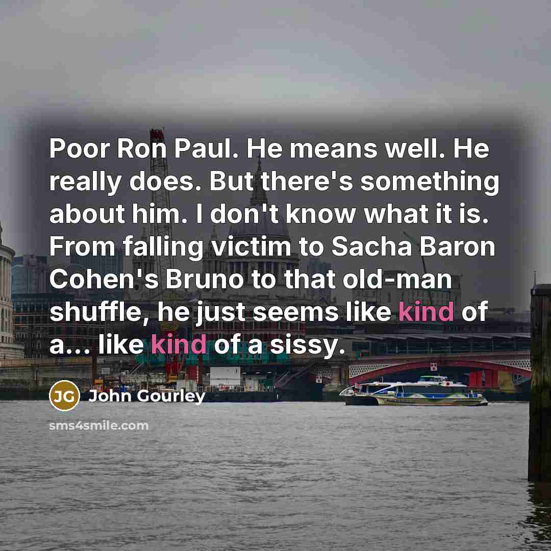 “Poor Ron Paul. He means well. He really does. But there's something about him. I don't know what it is. From falling victim to Sacha Baron Cohen's Bruno to that old-man shuffle, he just seems like kind of a... like kind of a sissy.” quote by John Gourley