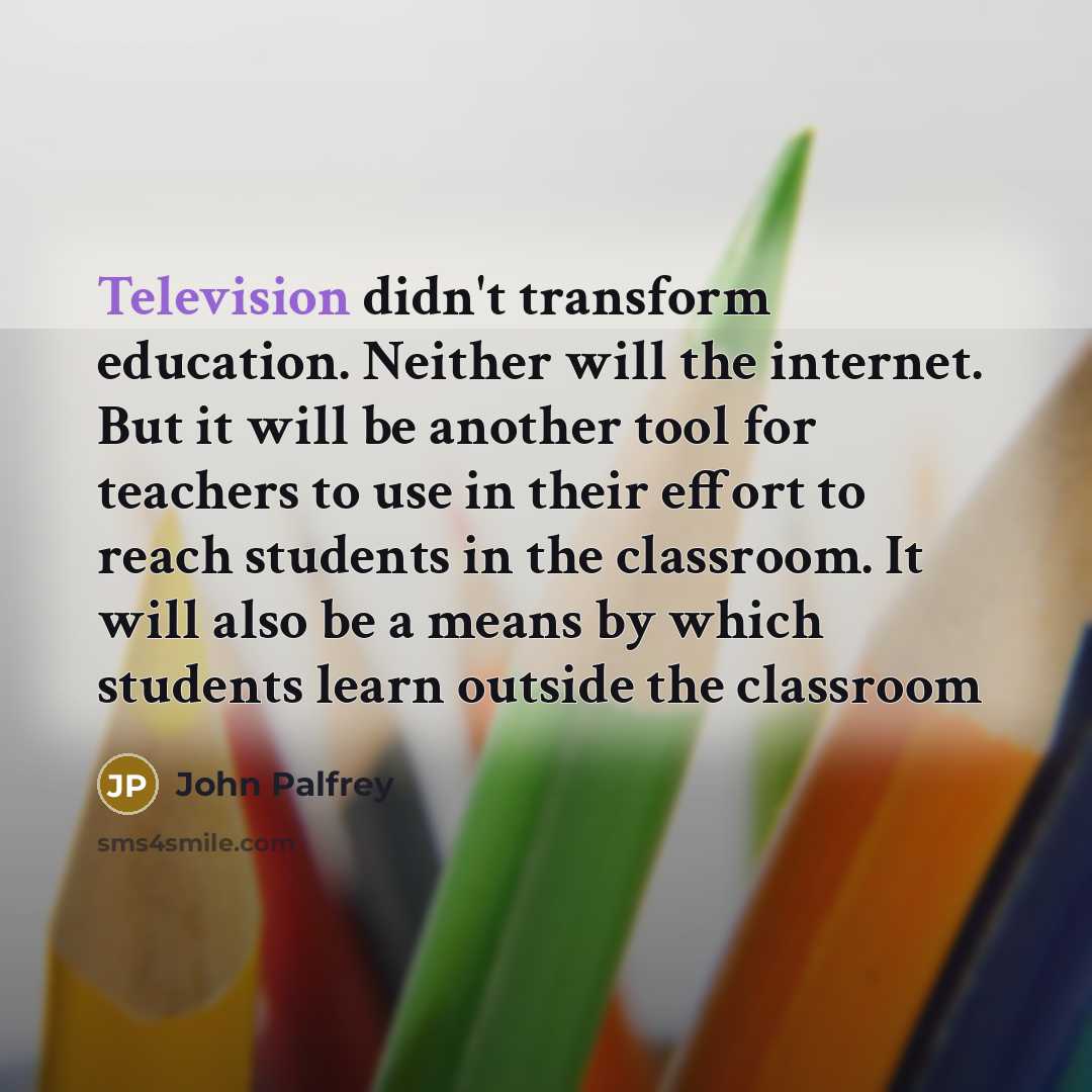 “Television didn't transform education. Neither will the internet. But it will be another tool for teachers to use in their effort to reach students in the classroom. It will also be a means by which students learn outside the classroom” quote by John Palfrey