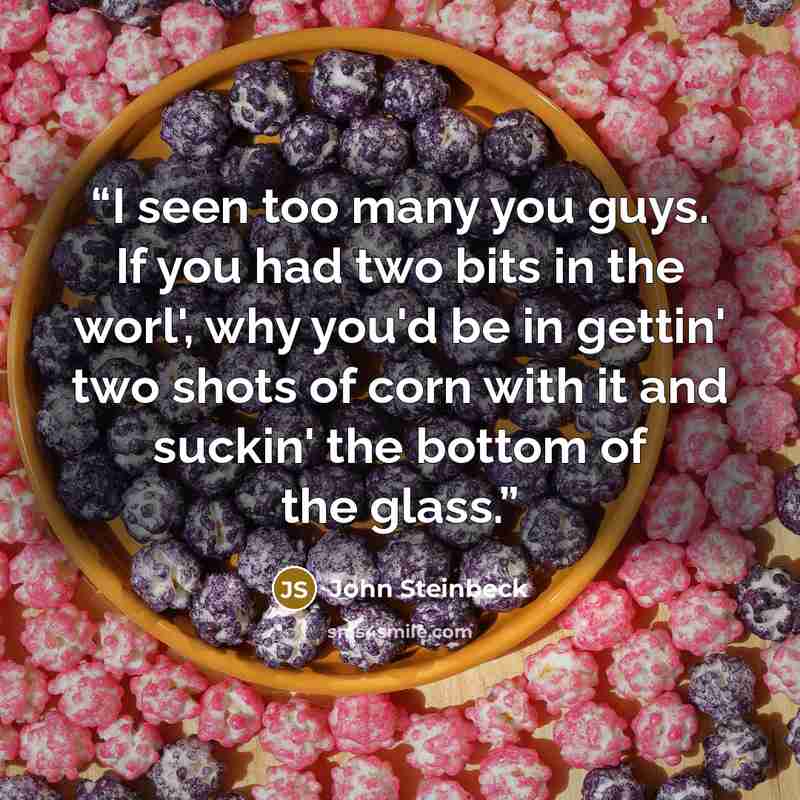 “I seen too many you guys. If you had two bits in the worl', why you'd be in gettin' two shots of corn with it and suckin' the bottom of the glass.” quote by John Steinbeck