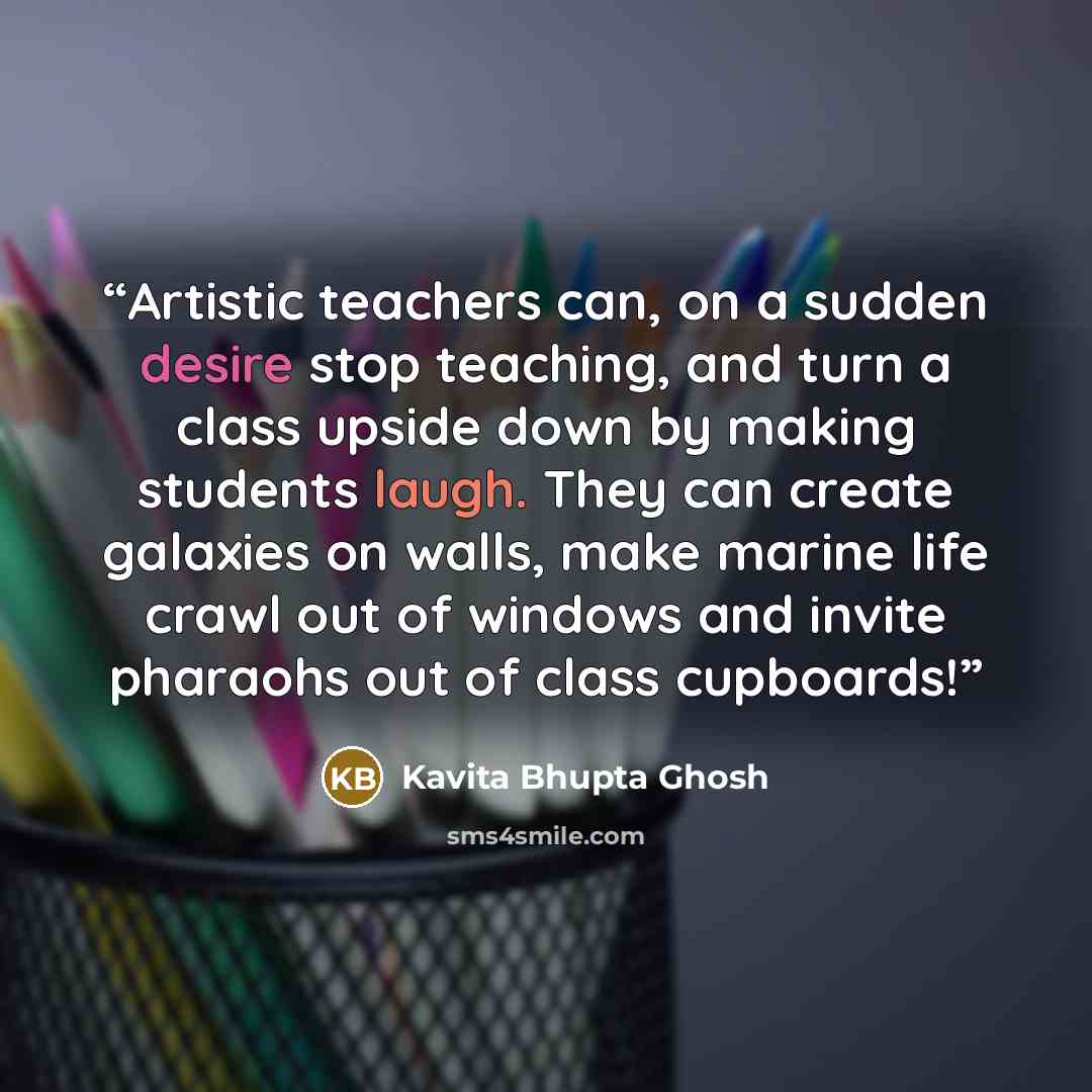 “Artistic teachers can, on a sudden desire stop teaching, and turn a class upside down by making students laugh. They can create galaxies on walls, make marine life crawl out of windows and invite pharaohs out of class cupboards!” quote by Kavita Bhupta Ghosh