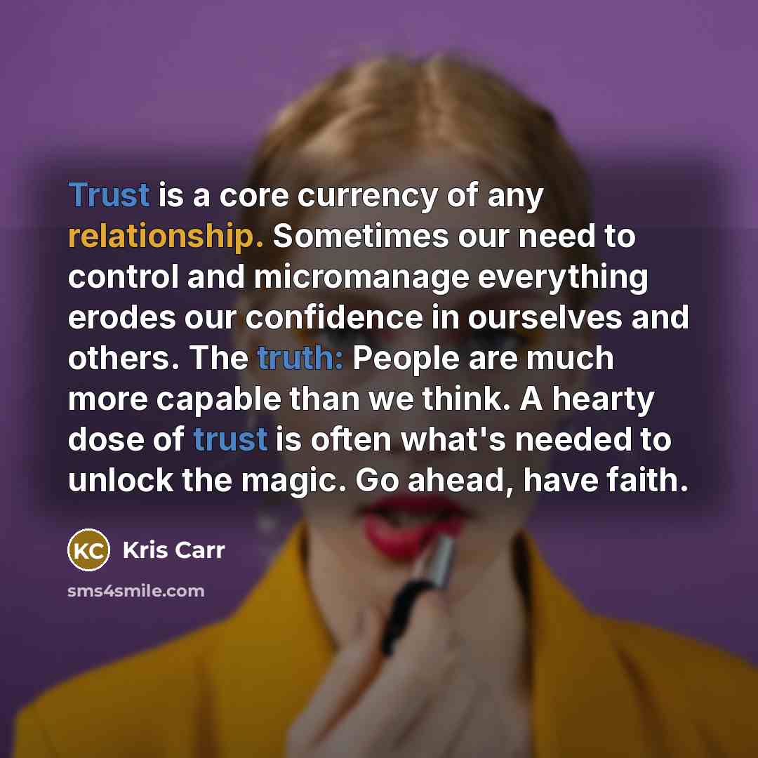 “Trust is a core currency of any relationship. Sometimes our need to control and micromanage everything erodes our confidence in ourselves and others. The truth: People are much more capable than we think. A hearty dose of trust is often what's needed to unlock the magic. Go ahead, have faith.” quote by Kris Carr