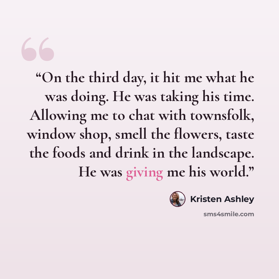 “On the third day, it hit me what he was doing. He was taking his time. Allowing me to chat with townsfolk, window shop, smell the flowers, taste the foods and drink in the landscape. He was giving me his world.” quote by Kristen Ashley