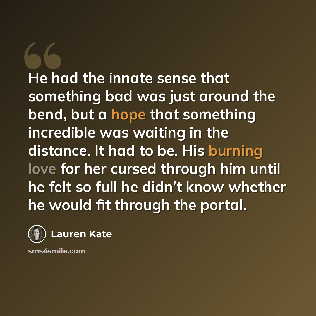 “He had the innate sense that something bad was just around the bend, but a hope that something incredible was waiting in the distance. It had to be. His burning love for her cursed through him until he felt so full he didn’t know whether he would fit through the portal.” quote by Lauren Kate