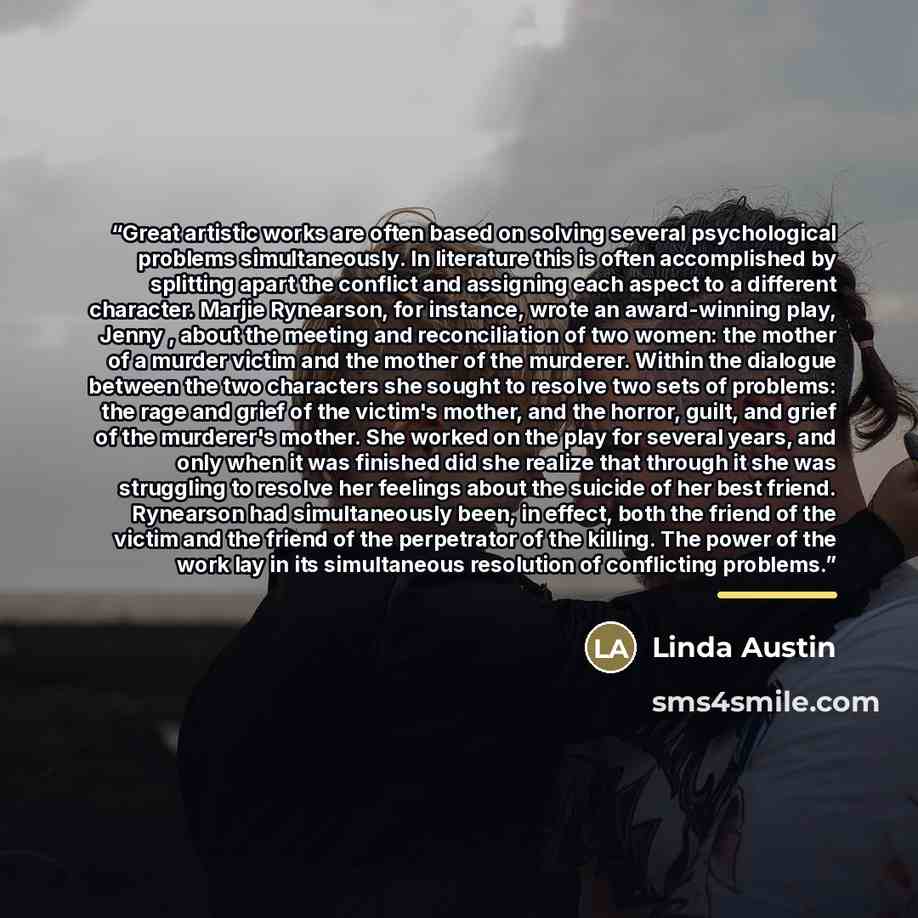 “Great artistic works are often based on solving several psychological problems simultaneously. In literature this is often accomplished by splitting apart the conflict and assigning each aspect to a different character. Marjie Rynearson, for instance, wrote an award-winning play, Jenny , about the…” quote by Linda Austin
