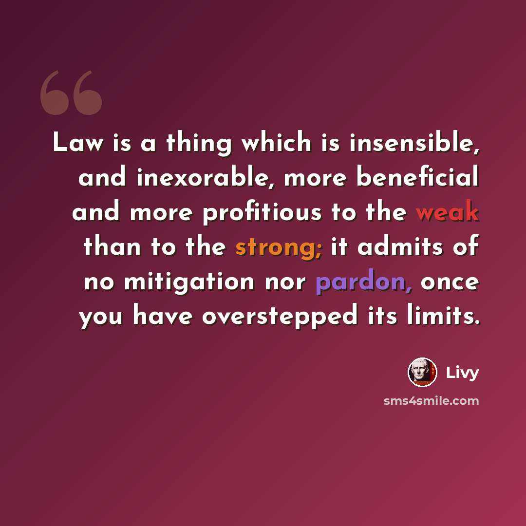 “Law is a thing which is insensible, and inexorable, more beneficial and more profitious to the weak than to the strong; it admits of no mitigation nor pardon, once you have overstepped its limits.” quote by Livy