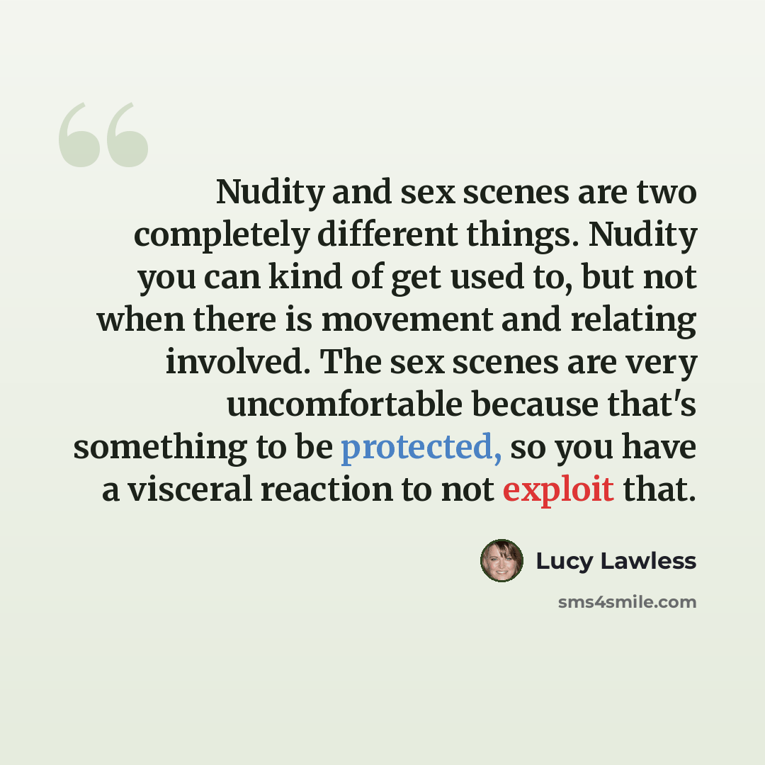 “Nudity and sex scenes are two completely different things. Nudity you can kind of get used to, but not when there is movement and relating involved. The sex scenes are very uncomfortable because that's something to be protected, so you have a visceral reaction to not exploit that.” quote by Lucy Lawless