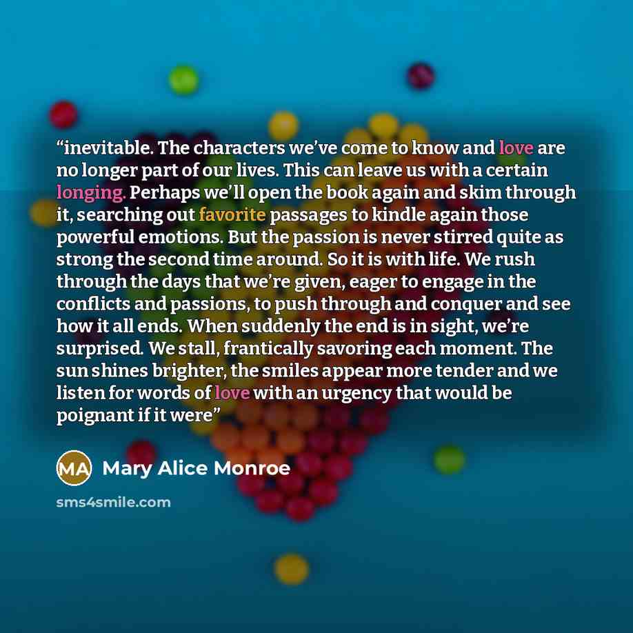 “inevitable. The characters we’ve come to know and love are no longer part of our lives. This can leave us with a certain longing. Perhaps we’ll open the book again and skim through it, searching out favorite passages to kindle again those powerful emotions. But the passion is never stirred quite…” quote by Mary Alice Monroe