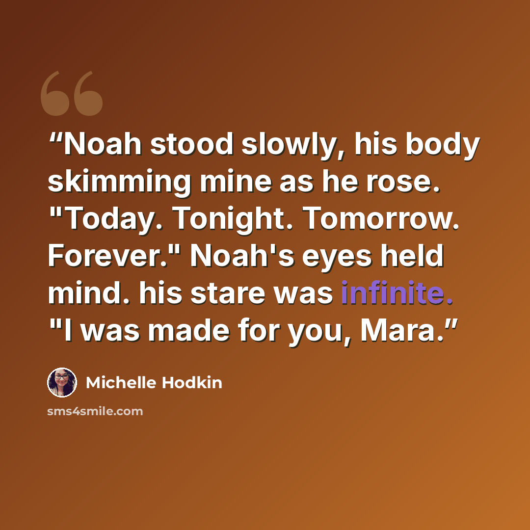 “Noah stood slowly, his body skimming mine as he rose. "Today. Tonight. Tomorrow. Forever." Noah's eyes held mind. his stare was infinite. "I was made for you, Mara.” quote by Michelle Hodkin