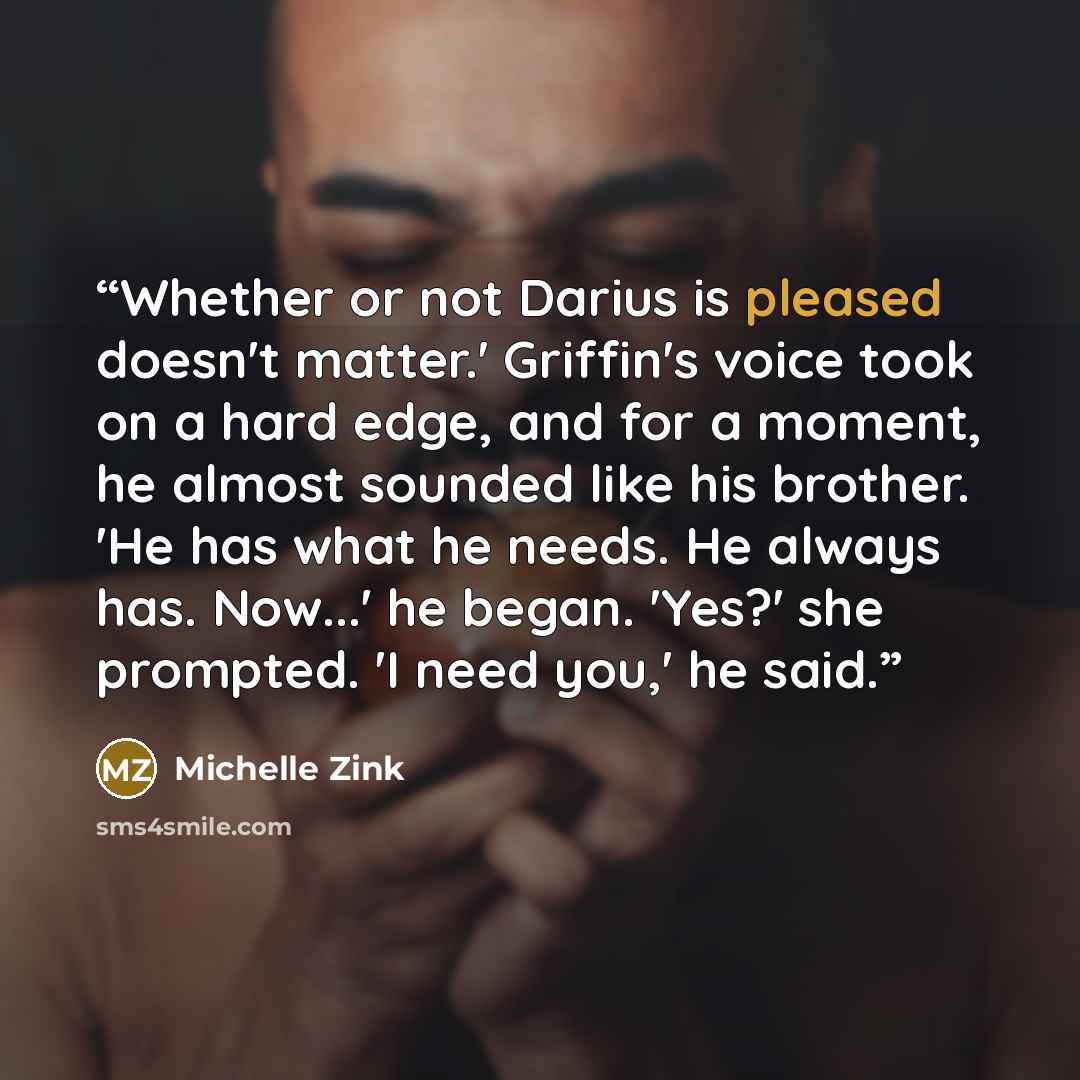 “Whether or not Darius is pleased doesn't matter.' Griffin's voice took on a hard edge, and for a moment, he almost sounded like his brother. 'He has what he needs. He always has. Now...' he began. 'Yes?' she prompted. 'I need you,' he said.” quote by Michelle Zink