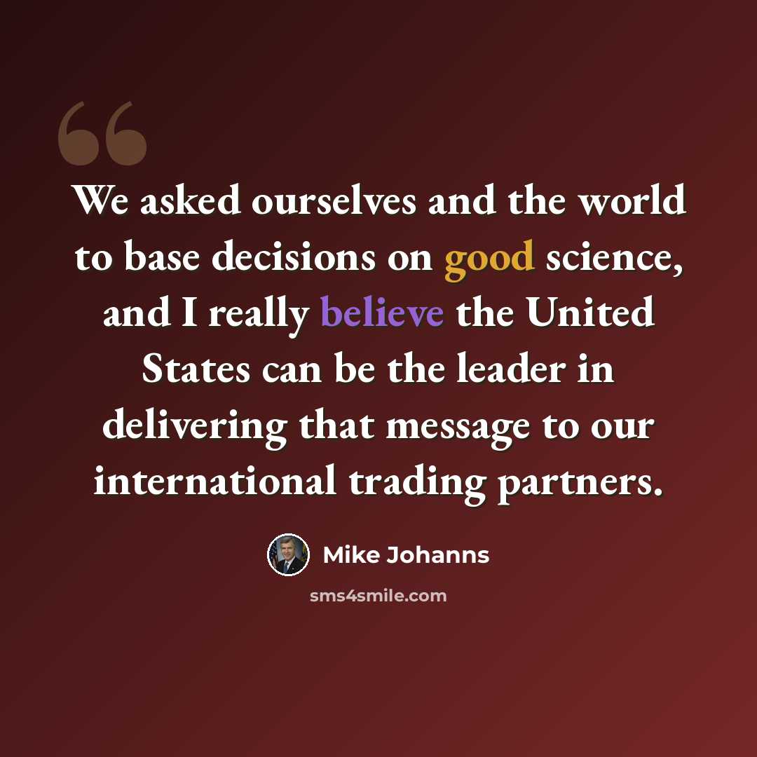 “We asked ourselves and the world to base decisions on good science, and I really believe the United States can be the leader in delivering that message to our international trading partners.” quote by Mike Johanns