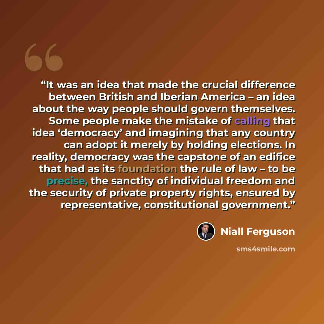 “It was an idea that made the crucial difference between British and Iberian America – an idea about the way people should govern themselves. Some people make the mistake of calling that idea ‘democracy’ and imagining that any country can adopt it merely by holding elections. In reality, democracy…” quote by Niall Ferguson