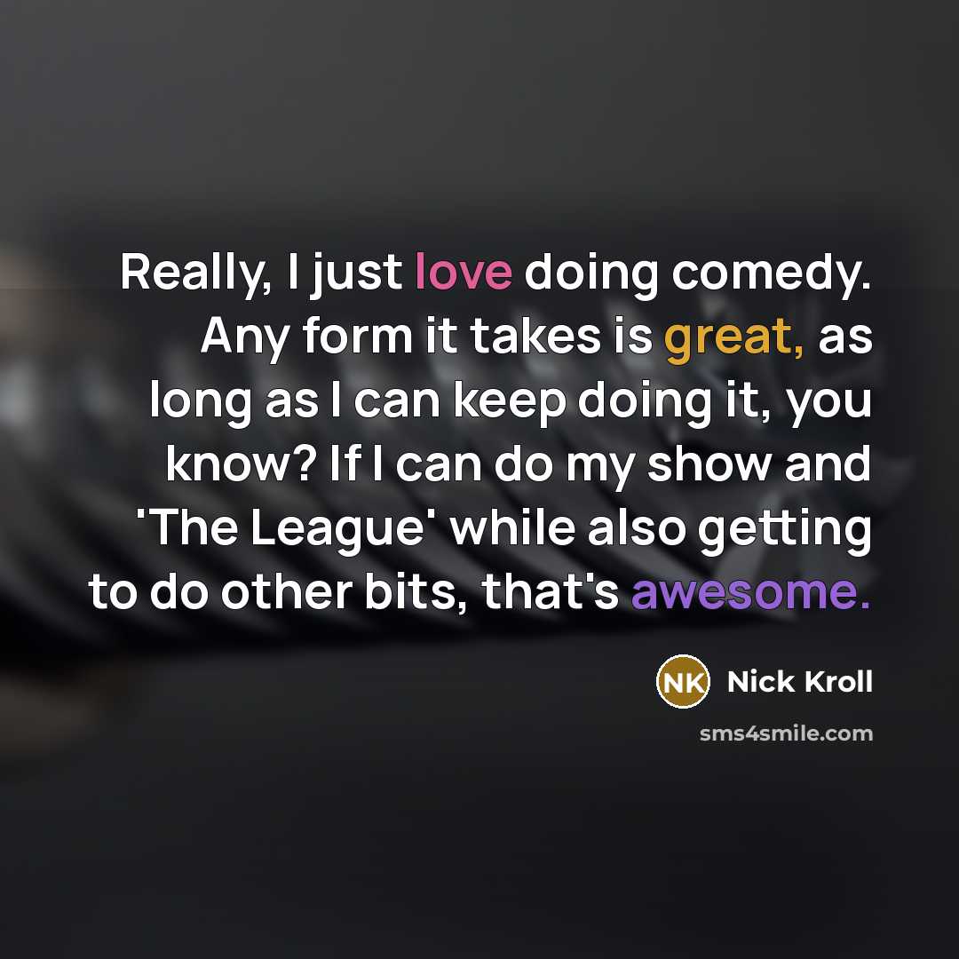“Really, I just love doing comedy. Any form it takes is great, as long as I can keep doing it, you know? If I can do my show and 'The League' while also getting to do other bits, that's awesome.” quote by Nick Kroll