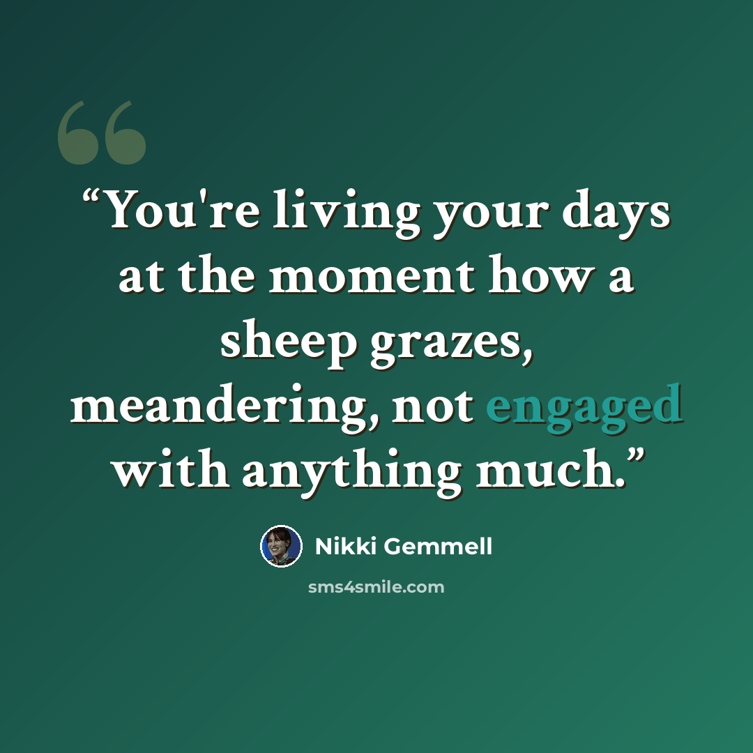 “You're living your days at the moment how a sheep grazes, meandering, not engaged with anything much.” quote by Nikki Gemmell