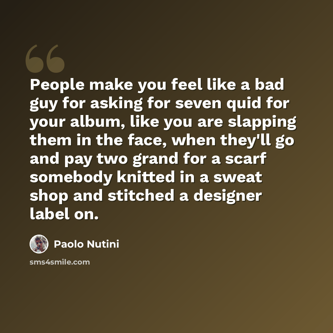 “People make you feel like a bad guy for asking for seven quid for your album, like you are slapping them in the face, when they'll go and pay two grand for a scarf somebody knitted in a sweat shop and stitched a designer label on.” quote by Paolo Nutini