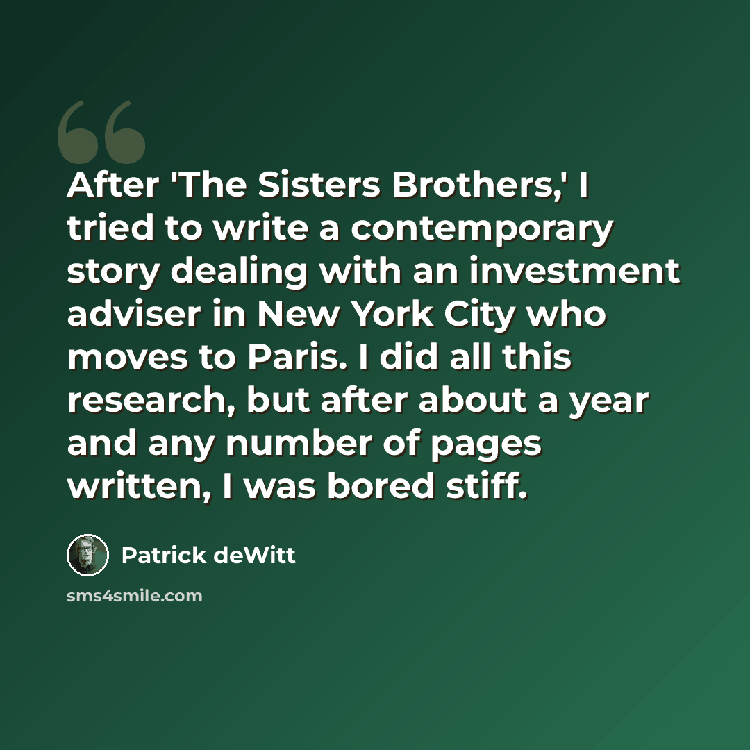 “After 'The Sisters Brothers,' I tried to write a contemporary story dealing with an investment adviser in New York City who moves to Paris. I did all this research, but after about a year and any number of pages written, I was bored stiff.” quote by Patrick deWitt