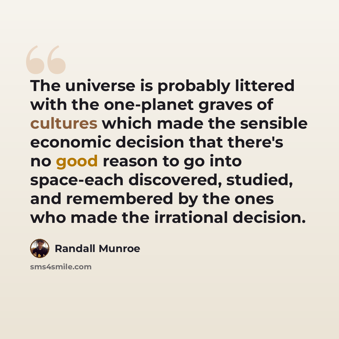 “The universe is probably littered with the one-planet graves of cultures which made the sensible economic decision that there's no good reason to go into space-each discovered, studied, and remembered by the ones who made the irrational decision.” quote by Randall Munroe