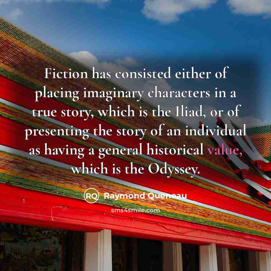 “Fiction has consisted either of placing imaginary characters in a true story, which is the Iliad, or of presenting the story of an individual as having a general historical value, which is the Odyssey.” quote by Raymond Queneau