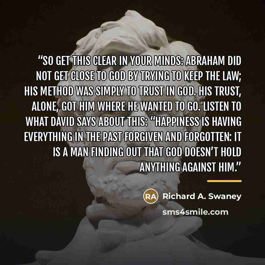 “So get this clear in your minds: Abraham did not get close to God by trying to keep the law; his method was simply to trust in God. His trust, alone, got him where he wanted to go. Listen to what David says about this: “Happiness is having everything in the past forgiven and forgotten: it is a man…” quote by Richard A. Swaney