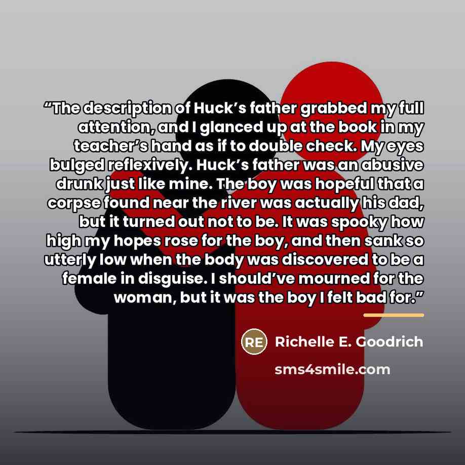 “The description of Huck’s father grabbed my full attention, and I glanced up at the book in my teacher’s hand as if to double check. My eyes bulged reflexively. Huck’s father was an abusive drunk just like mine. The boy was hopeful that a corpse found near the river was actually his dad, but it…” quote by Richelle E. Goodrich