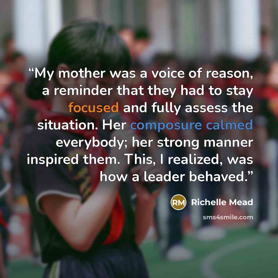 “My mother was a voice of reason, a reminder that they had to stay focused and fully assess the situation. Her composure calmed everybody; her strong manner inspired them. This, I realized, was how a leader behaved.” quote by Richelle Mead