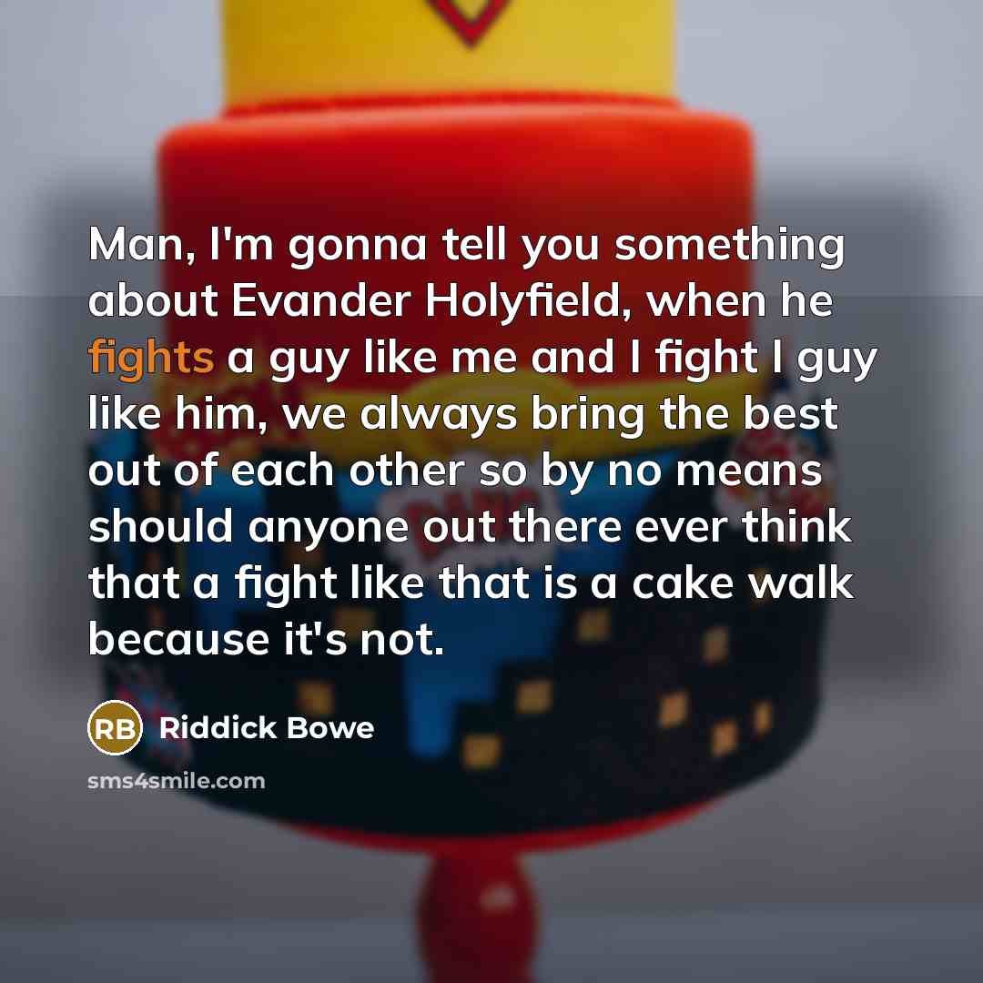 “Man, I'm gonna tell you something about Evander Holyfield, when he fights a guy like me and I fight I guy like him, we always bring the best out of each other so by no means should anyone out there ever think that a fight like that is a cake walk because it's not.” quote by Riddick Bowe