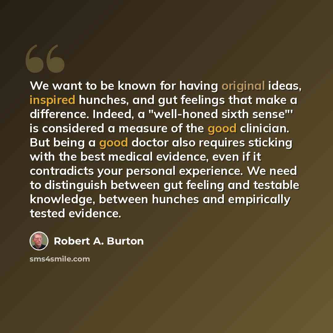 “We want to be known for having original ideas, inspired hunches, and gut feelings that make a difference. Indeed, a "well-honed sixth sense"' is considered a measure of the good clinician. But being a good doctor also requires sticking with the best medical evidence, even if it contradicts your…” quote by Robert A. Burton