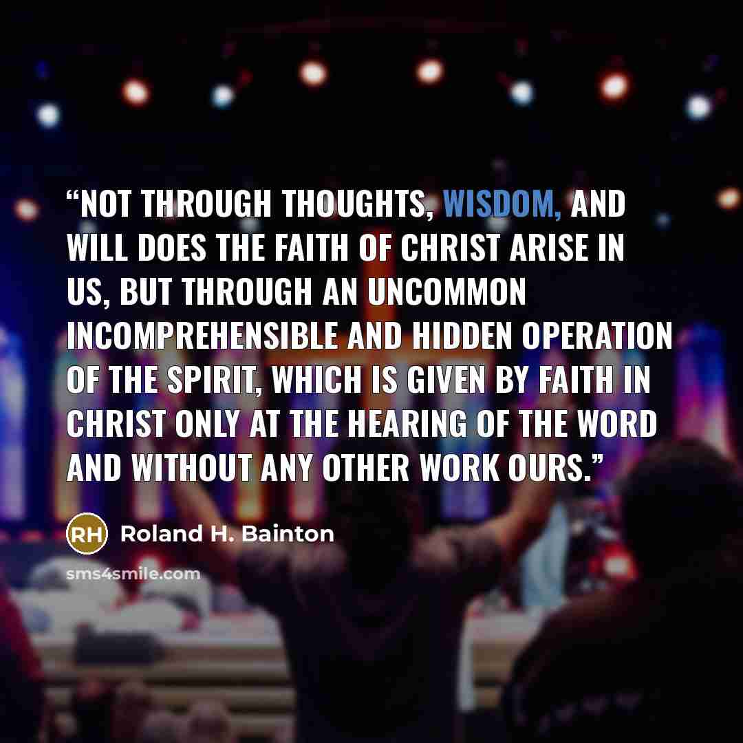 “Not through thoughts, wisdom, and will does the faith of Christ arise in us, but through an uncommon incomprehensible and hidden operation of the Spirit, which is given by faith in Christ only at the hearing of the Word and without any other work ours.” quote by Roland H. Bainton