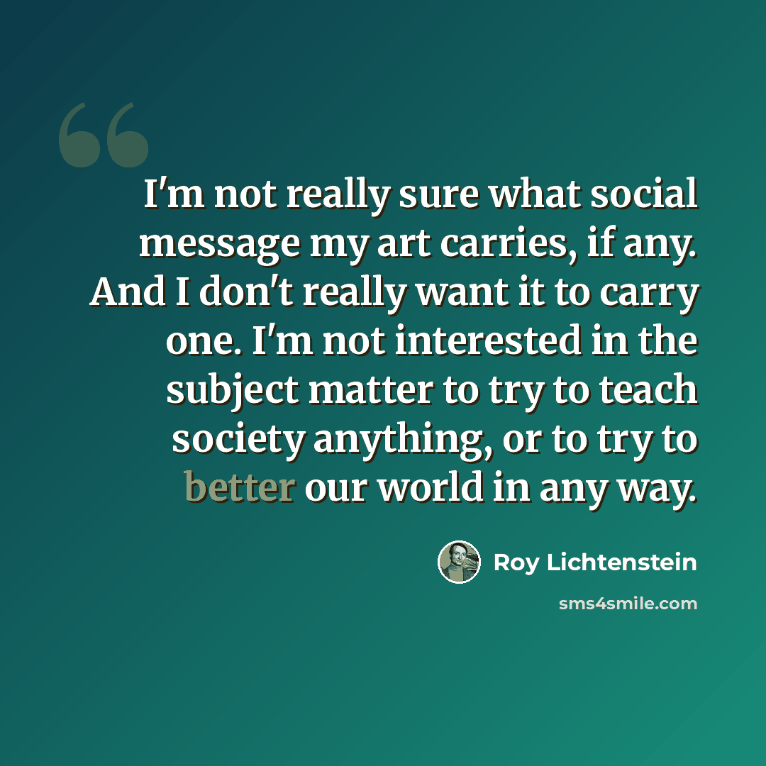 “I'm not really sure what social message my art carries, if any. And I don't really want it to carry one. I'm not interested in the subject matter to try to teach society anything, or to try to better our world in any way.” quote by Roy Lichtenstein