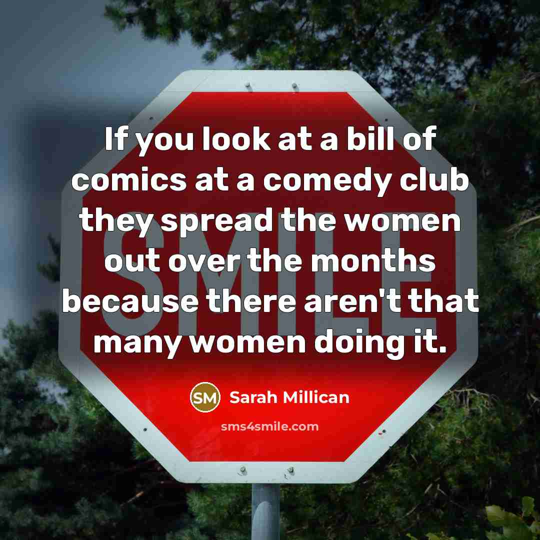 “If you look at a bill of comics at a comedy club they spread the women out over the months because there aren't that many women doing it.” quote by Sarah Millican