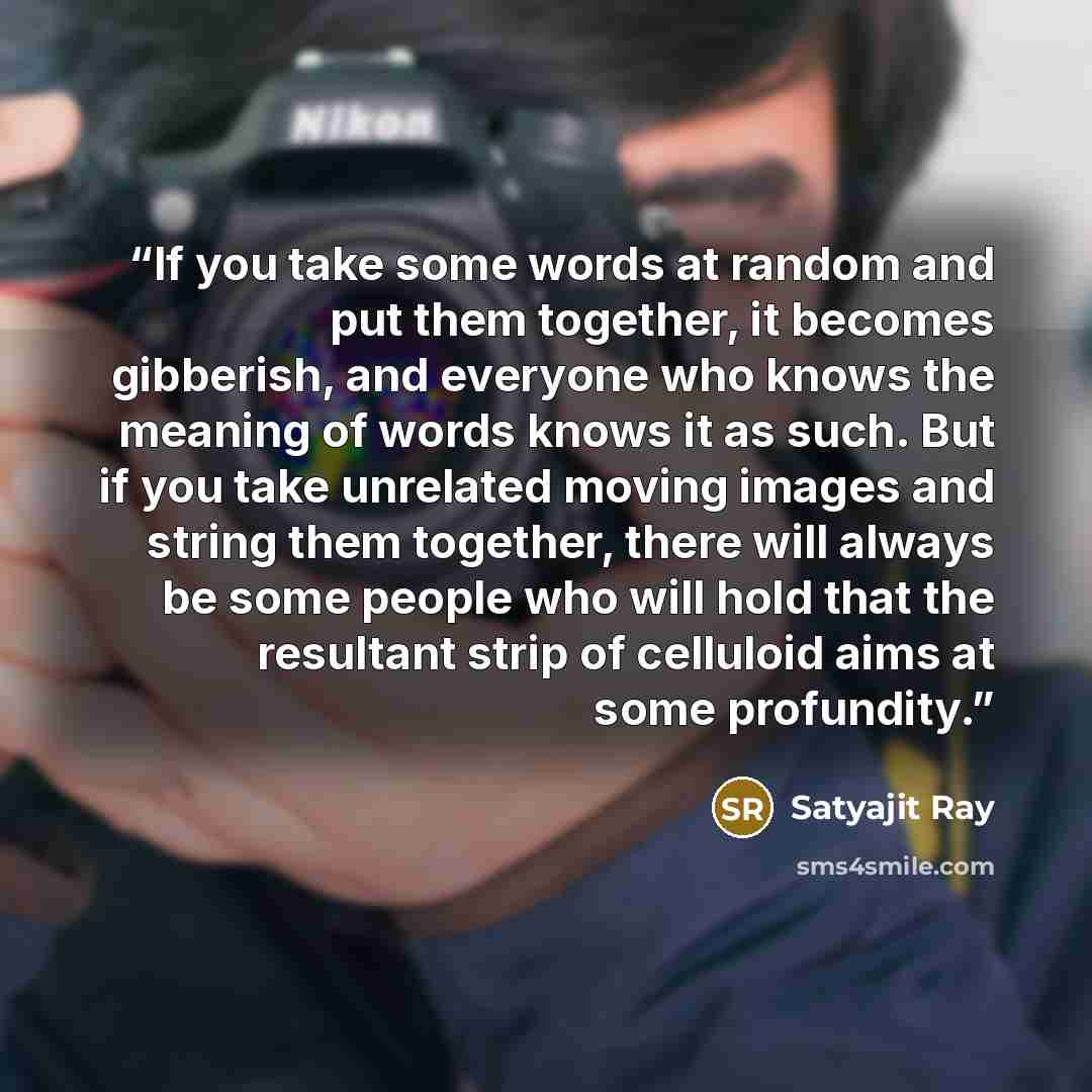 “If you take some words at random and put them together, it becomes gibberish, and everyone who knows the meaning of words knows it as such. But if you take unrelated moving images and string them together, there will always be some people who will hold that the resultant strip of celluloid aims at…” quote by Satyajit Ray