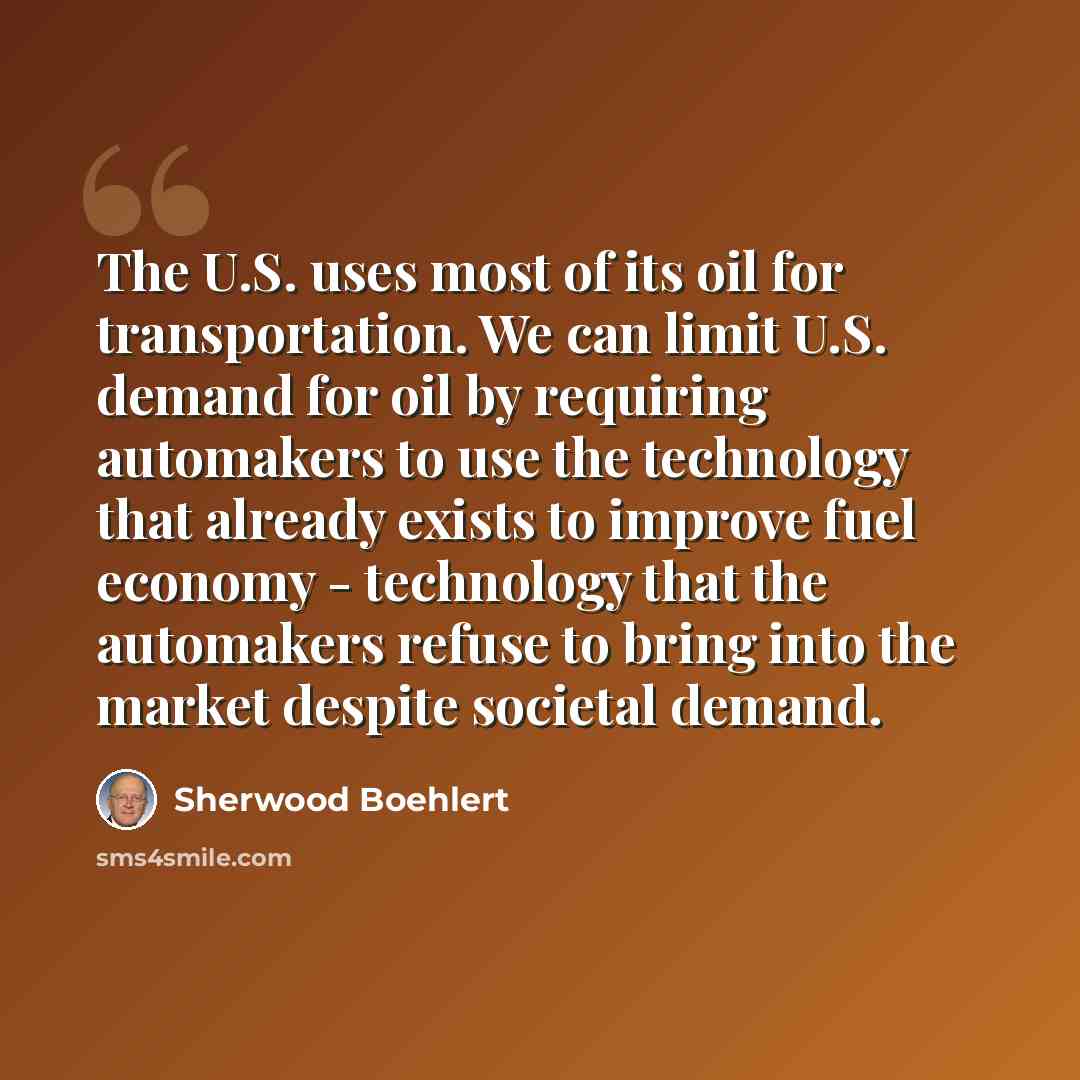 “The U.S. uses most of its oil for transportation. We can limit U.S. demand for oil by requiring automakers to use the technology that already exists to improve fuel economy - technology that the automakers refuse to bring into the market despite societal demand.” quote by Sherwood Boehlert