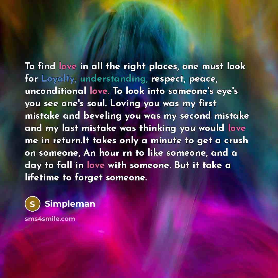 “To find love in all the right places, one must look for Loyalty, understanding, respect, peace, unconditional love. To look into someone's eye's you see one's soul. Loving you was my first mistake and beveling you was my second mistake and my last mistake was thinking you would love me in…” quote by Simpleman