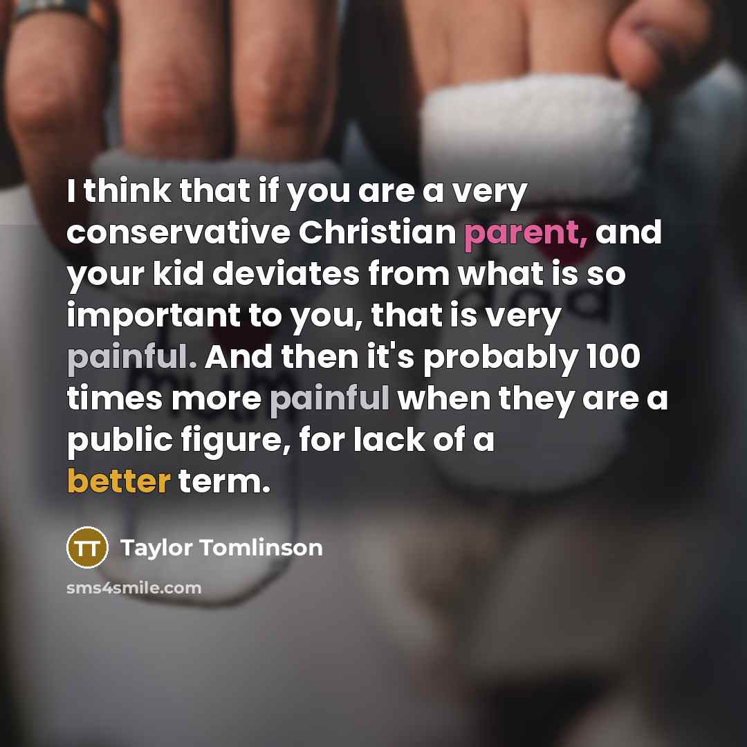 “I think that if you are a very conservative Christian parent, and your kid deviates from what is so important to you, that is very painful. And then it's probably 100 times more painful when they are a public figure, for lack of a better term.” quote by Taylor Tomlinson