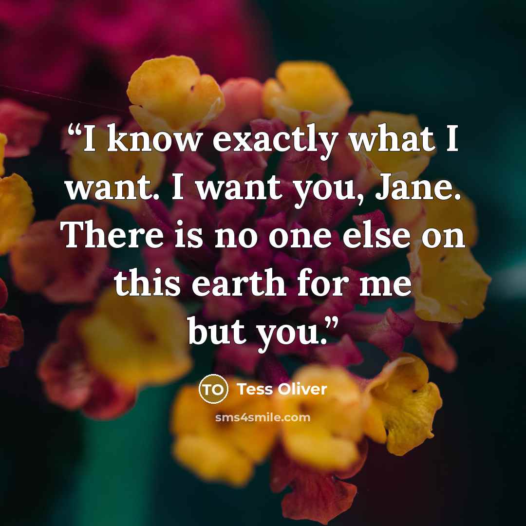 “I know exactly what I want. I want you, Jane. There is no one else on this earth for me but you.” quote by Tess Oliver