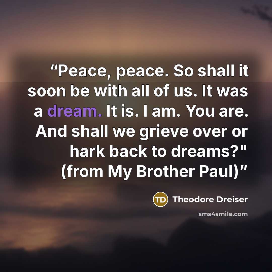 “Peace, peace. So shall it soon be with all of us. It was a dream. It is. I am. You are. And shall we grieve over or hark back to dreams?" (from My Brother Paul)” quote by Theodore Dreiser