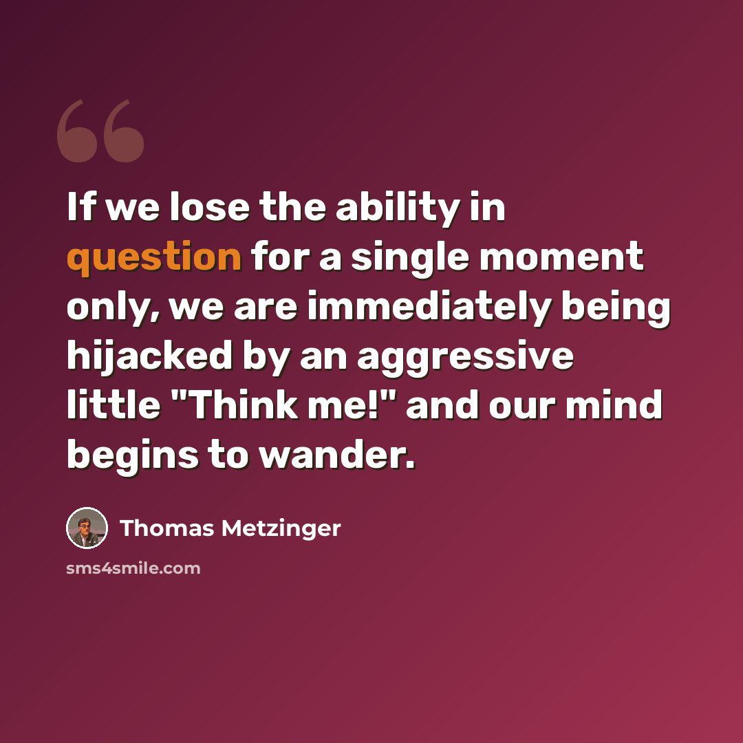 “If we lose the ability in question for a single moment only, we are immediately being hijacked by an aggressive little "Think me!" and our mind begins to wander.” quote by Thomas Metzinger