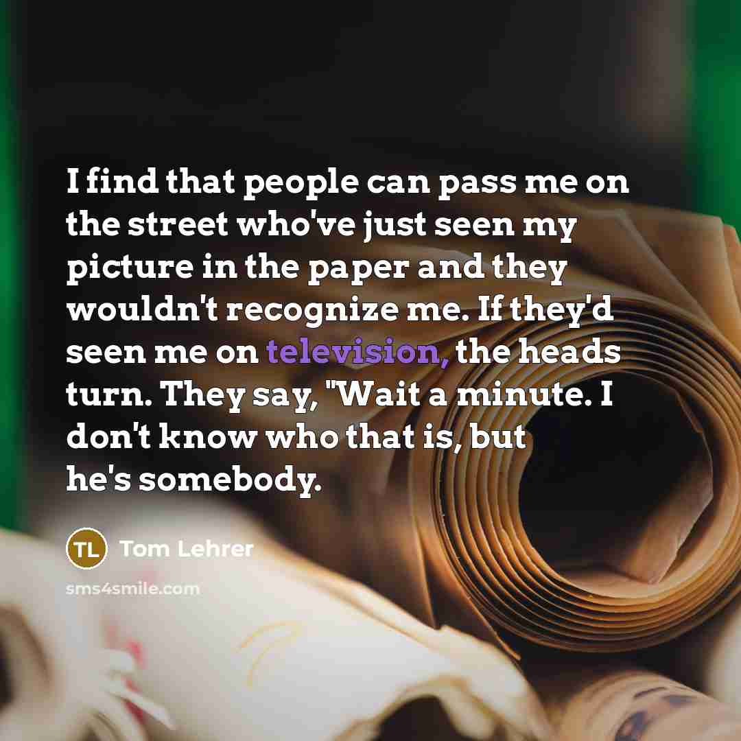 “I find that people can pass me on the street who've just seen my picture in the paper and they wouldn't recognize me. If they'd seen me on television, the heads turn. They say, "Wait a minute. I don't know who that is, but he's somebody.” quote by Tom Lehrer