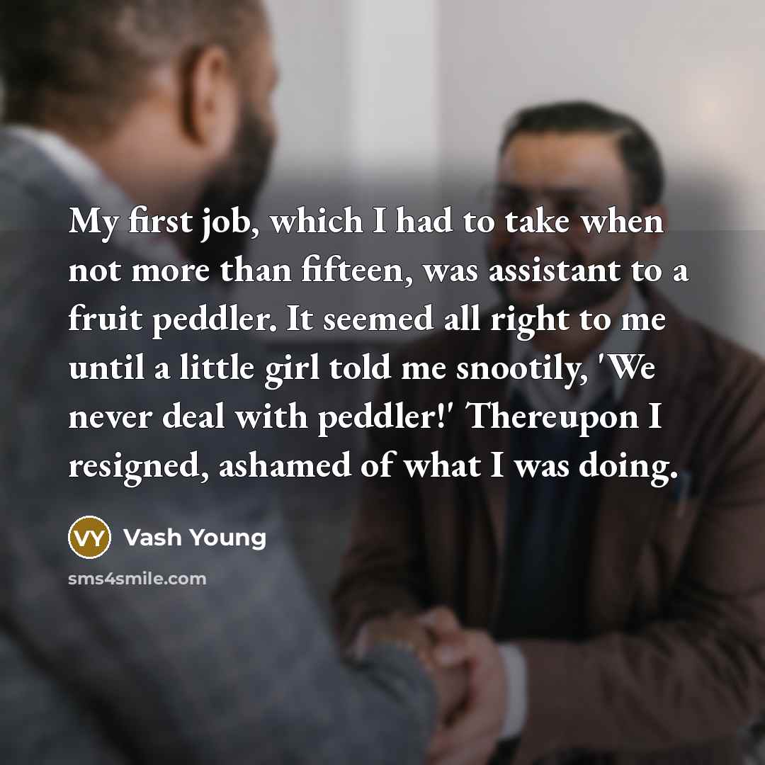 “My first job, which I had to take when not more than fifteen, was assistant to a fruit peddler. It seemed all right to me until a little girl told me snootily, 'We never deal with peddler!' Thereupon I resigned, ashamed of what I was doing.” quote by Vash Young