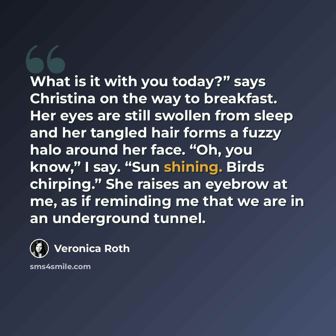 “What is it with you today?” says Christina on the way to breakfast. Her eyes are still swollen from sleep and her tangled hair forms a fuzzy halo around her face. “Oh, you know,” I say. “Sun shining. Birds chirping.” She raises an eyebrow at me, as if reminding me that we are in an underground…” quote by Veronica Roth