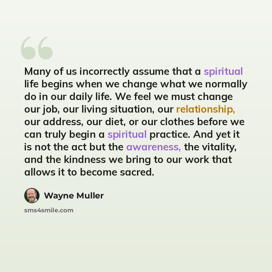 “Many of us incorrectly assume that a spiritual life begins when we change what we normally do in our daily life. We feel we must change our job, our living situation, our relationship, our address, our diet, or our clothes before we can truly begin a spiritual practice. And yet it is not the act…” quote by Wayne Muller