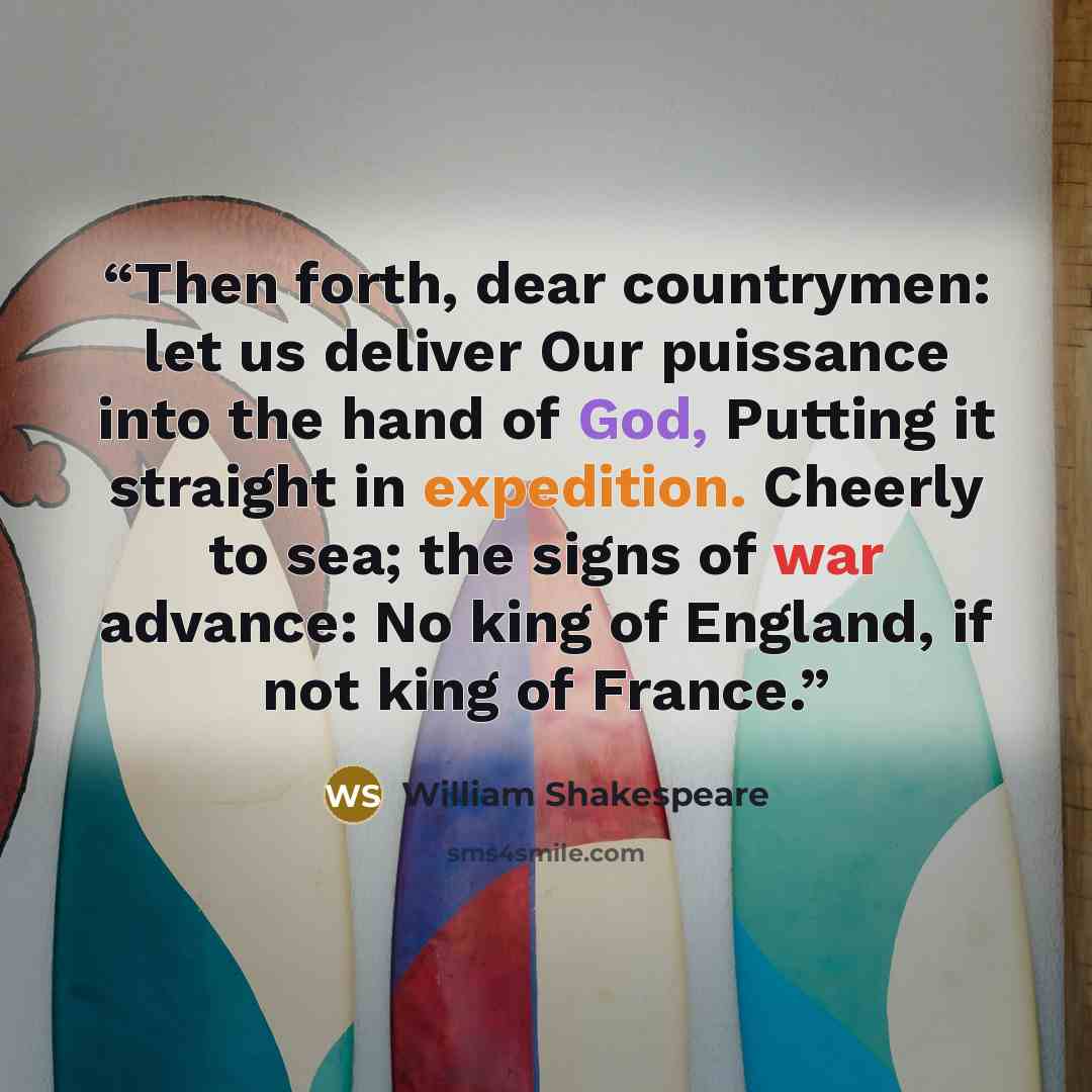 “Then forth, dear countrymen: let us deliver Our puissance into the hand of God, Putting it straight in expedition. Cheerly to sea; the signs of war advance: No king of England, if not king of France.” quote by William Shakespeare