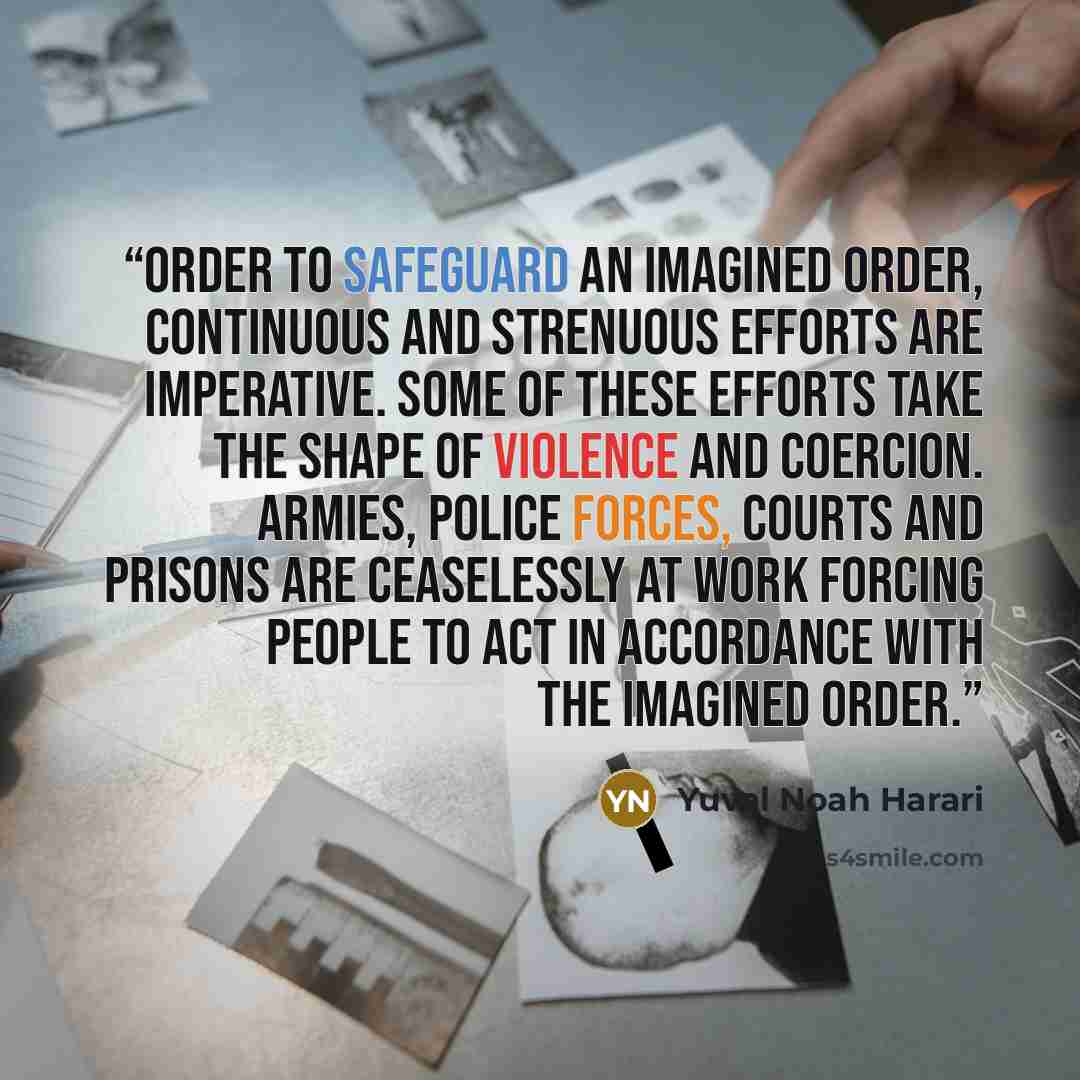 “order to safeguard an imagined order, continuous and strenuous efforts are imperative. Some of these efforts take the shape of violence and coercion. Armies, police forces, courts and prisons are ceaselessly at work forcing people to act in accordance with the imagined order.” quote by Yuval Noah Harari